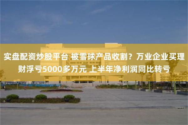 实盘配资炒股平台 被雪球产品收割？万业企业买理财浮亏5000多万元 上半年净利润同比转亏