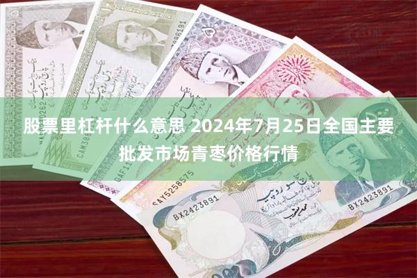 股票里杠杆什么意思 2024年7月25日全国主要批发市场青枣价格行情