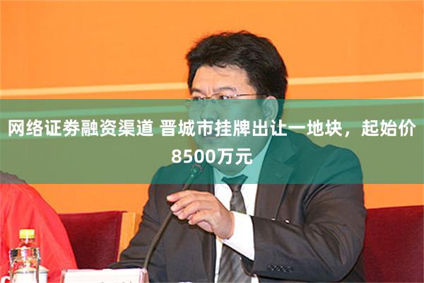 网络证劵融资渠道 晋城市挂牌出让一地块，起始价8500万元