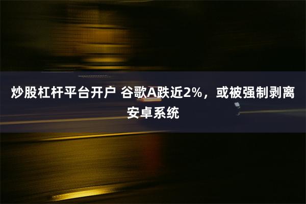 炒股杠杆平台开户 谷歌A跌近2%，或被强制剥离安卓系统