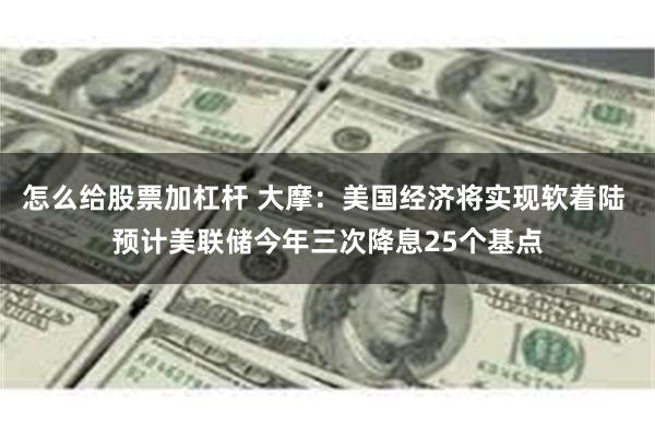 怎么给股票加杠杆 大摩：美国经济将实现软着陆 预计美联储今年三次降息25个基点