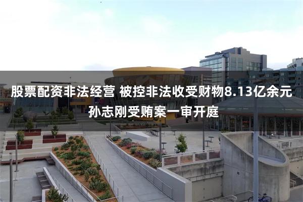 股票配资非法经营 被控非法收受财物8.13亿余元 孙志刚受贿案一审开庭