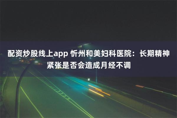 配资炒股线上app 忻州和美妇科医院：长期精神紧张是否会造成月经不调