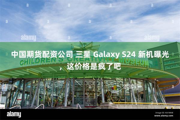 中国期货配资公司 三星 Galaxy S24 新机曝光，这价格是疯了吧