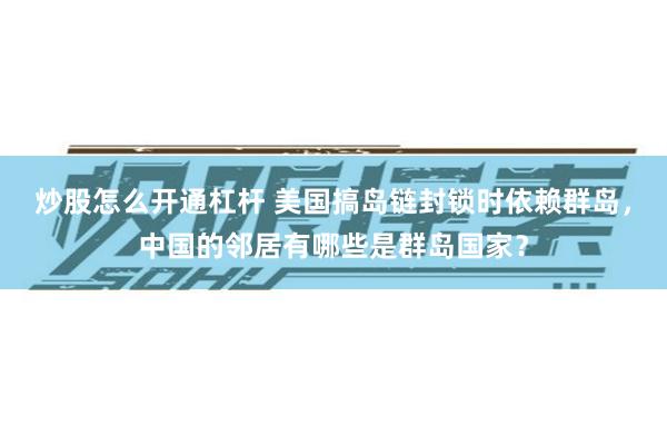 炒股怎么开通杠杆 美国搞岛链封锁时依赖群岛，中国的邻居有哪些是群岛国家？