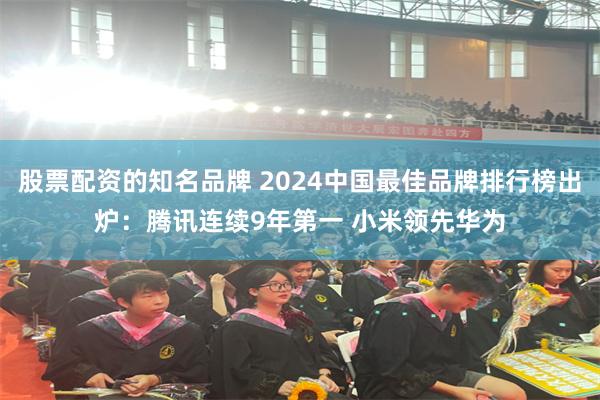 股票配资的知名品牌 2024中国最佳品牌排行榜出炉：腾讯连续9年第一 小米领先华为