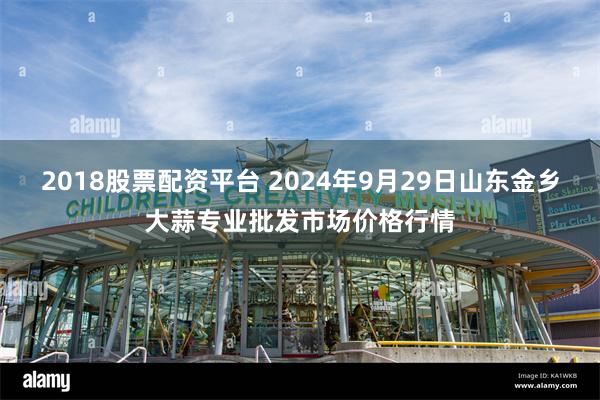 2018股票配资平台 2024年9月29日山东金乡大蒜专业批发市场价格行情