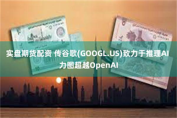 实盘期货配资 传谷歌(GOOGL.US)致力于推理AI 力图超越OpenAI