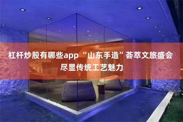 杠杆炒股有哪些app “山东手造”荟萃文旅盛会 尽显传统工艺魅力