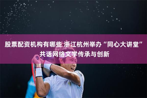 股票配资机构有哪些 浙江杭州举办“同心大讲堂” 共话网络文学传承与创新