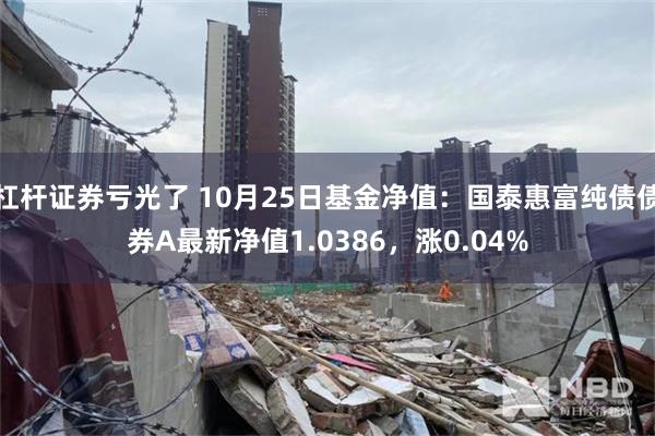 杠杆证券亏光了 10月25日基金净值：国泰惠富纯债债券A最新净值1.0386，涨0.04%