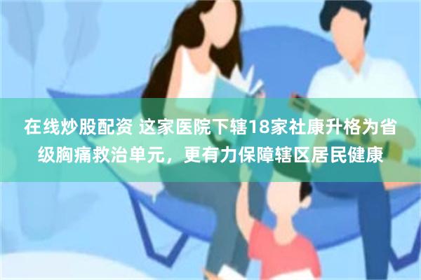 在线炒股配资 这家医院下辖18家社康升格为省级胸痛救治单元，更有力保障辖区居民健康