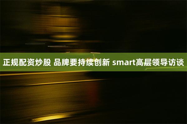 正规配资炒股 品牌要持续创新 smart高层领导访谈