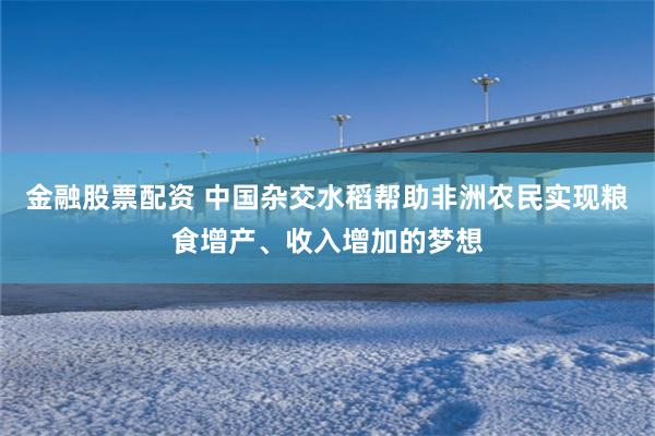 金融股票配资 中国杂交水稻帮助非洲农民实现粮食增产、收入增加的梦想