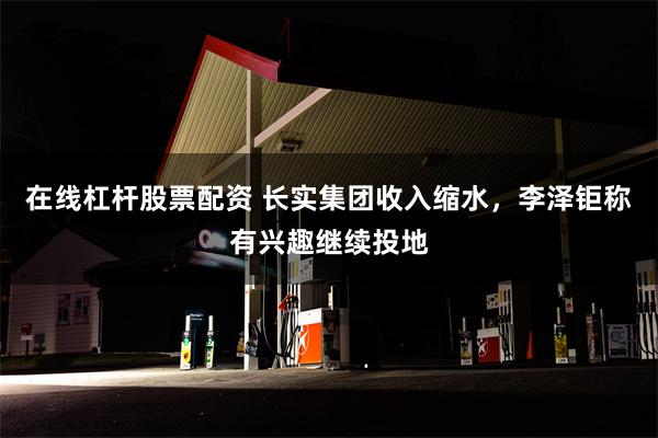 在线杠杆股票配资 长实集团收入缩水，李泽钜称有兴趣继续投地