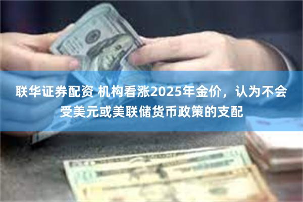 联华证券配资 机构看涨2025年金价，认为不会受美元或美联储货币政策的支配