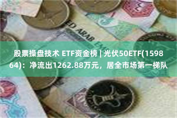 股票操盘技术 ETF资金榜 | 光伏50ETF(159864)：净流出1262.88万元，居全市场第一梯队