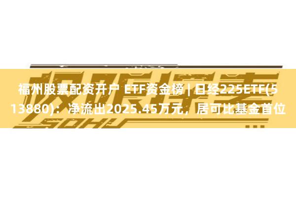 福州股票配资开户 ETF资金榜 | 日经225ETF(513880)：净流出2025.45万元，居可比基金首位