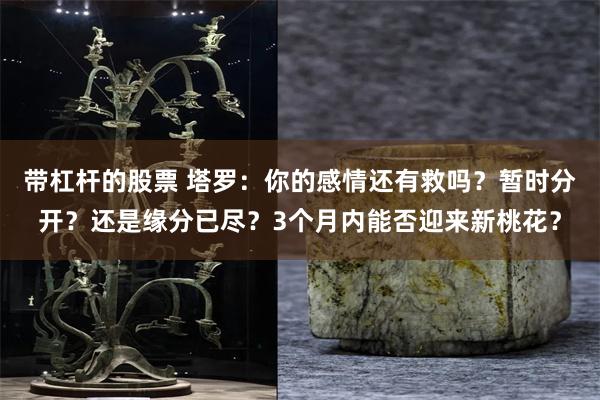 带杠杆的股票 塔罗：你的感情还有救吗？暂时分开？还是缘分已尽？3个月内能否迎来新桃花？